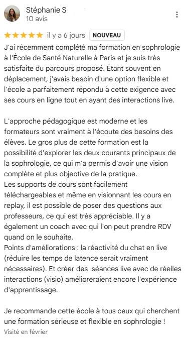 J'ai récemment complété ma formation en sophrologie à l'École de Santé Naturelle à Paris et je suis très satisfaite du parcours proposé. Étant souvent en déplacement, j'avais besoin d'une option flexible et l'école a parfaitement répondu à cette exigence!