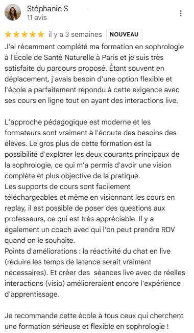 J'ai récemment complété ma formation en sophrologie à l'École de Santé Naturelle à Paris et je suis très satisfaite du parcours proposé. Étant souvent en déplacement, j'avais besoin d'une option flexible et l'école a parfaitement répondu à cette exigence!